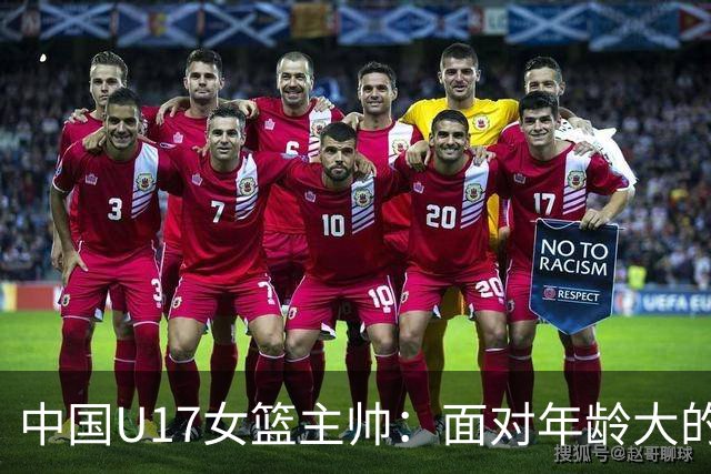 中国U17女篮主帅：面对年龄大的职业俱乐部 队员们打出了团队篮球