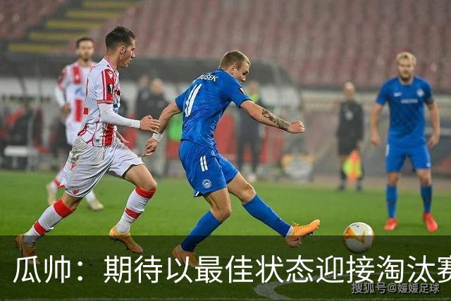 瓜帅：期待以最佳状态迎接淘汰赛 小组赛踢得很顺