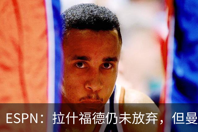 ESPN：拉什福德仍未放弃，但曼联已决定拒绝巴萨的任何续租谈判